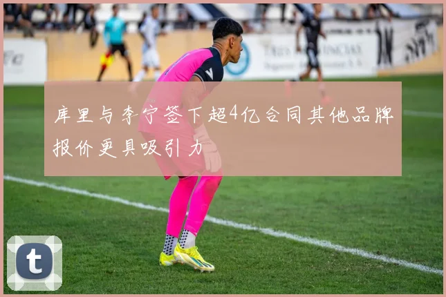库里与李宁签下超4亿合同其他品牌报价更具吸引力