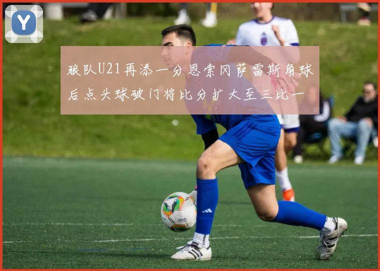 狼队U21再添一分恩索冈萨雷斯角球后点头球破门将比分扩大至三比一