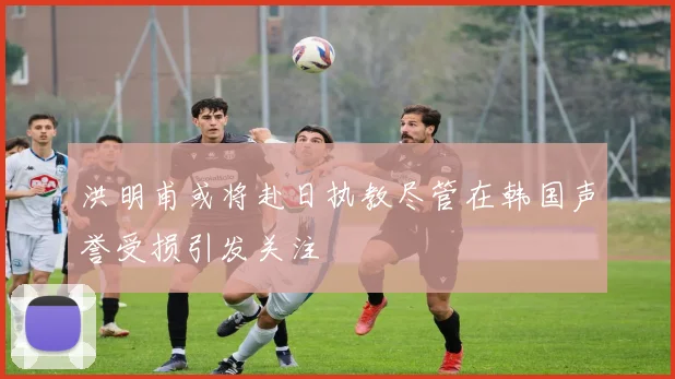 洪明甫或将赴日执教尽管在韩国声誉受损引发关注