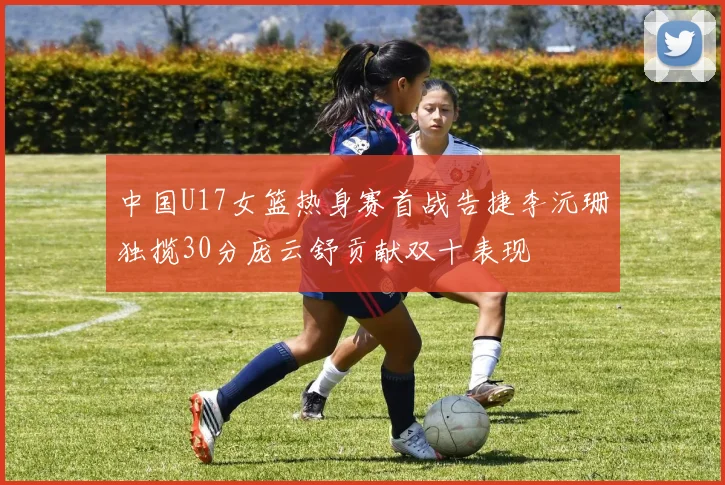 中国U17女篮热身赛首战告捷李沅珊独揽30分庞云舒贡献双十表现