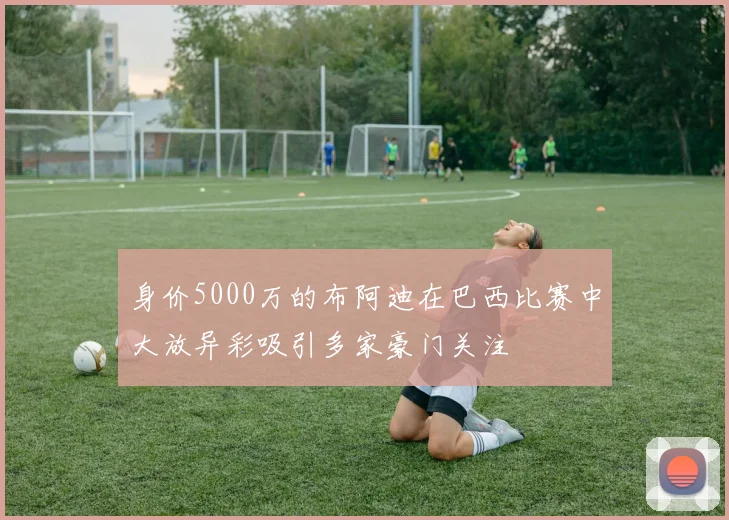 身价5000万的布阿迪在巴西比赛中大放异彩吸引多家豪门关注