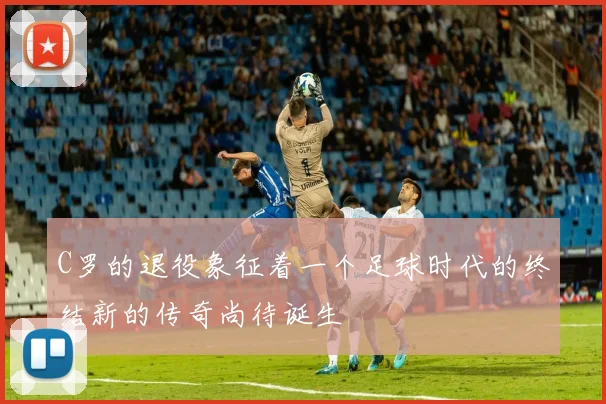 C罗的退役象征着一个足球时代的终结新的传奇尚待诞生