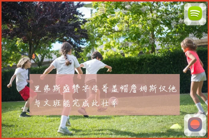 里弗斯盛赞字母哥盖帽詹姆斯仅他与文班能完成此壮举