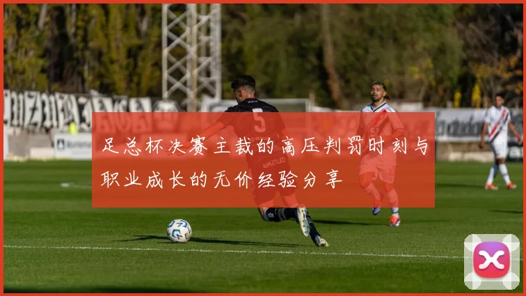 足总杯决赛主裁的高压判罚时刻与职业成长的无价经验分享