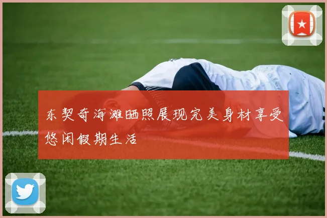 东契奇海滩晒照展现完美身材享受悠闲假期生活