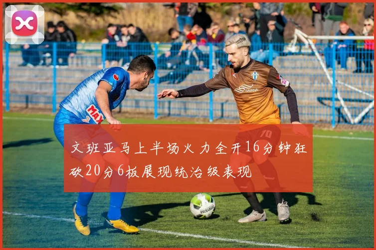 文班亚马上半场火力全开16分钟狂砍20分6板展现统治级表现