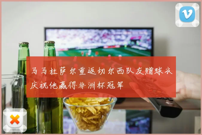 马马杜萨尔重返切尔西队友赠球衣庆祝他赢得非洲杯冠军