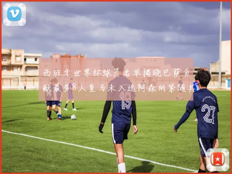 西班牙世界杯球员名单揭晓巴萨贡献最多8人皇马未入选阿森纳紧随其后3人并列第二