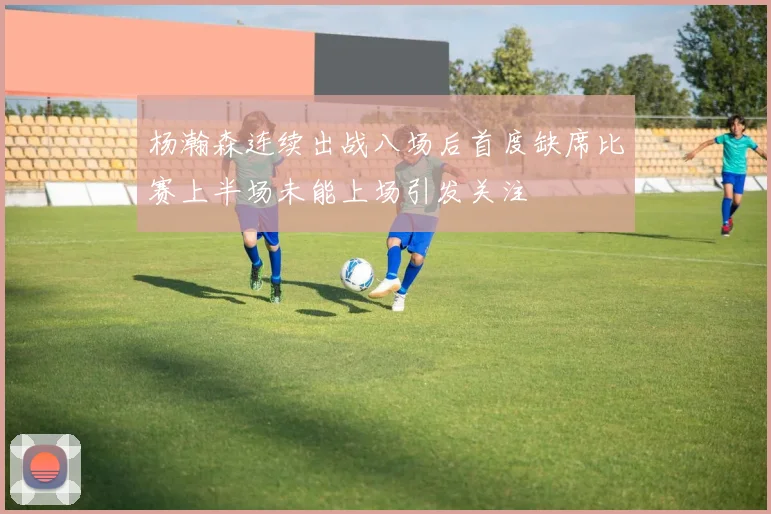 杨瀚森连续出战八场后首度缺席比赛上半场未能上场引发关注