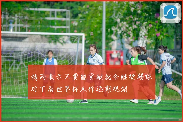 梅西表示只要能贡献就会继续踢球对下届世界杯未作远期规划