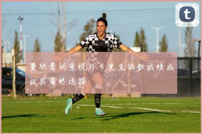 曼联青训重视与卡里克执教成绩成就其最终选择