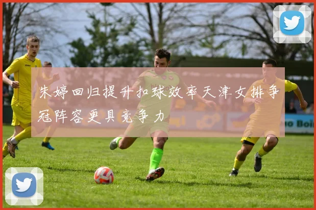 朱婷回归提升扣球效率天津女排争冠阵容更具竞争力