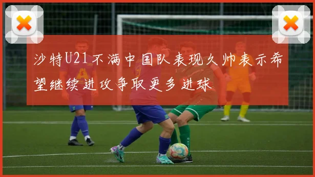 沙特U21不满中国队表现久帅表示希望继续进攻争取更多进球