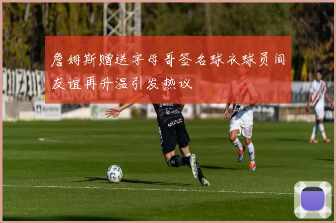 詹姆斯赠送字母哥签名球衣球员间友谊再升温引发热议