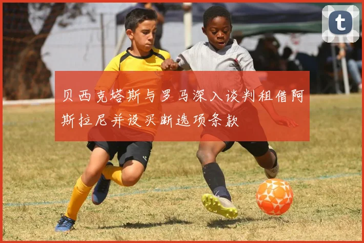 贝西克塔斯与罗马深入谈判租借阿斯拉尼并设买断选项条款